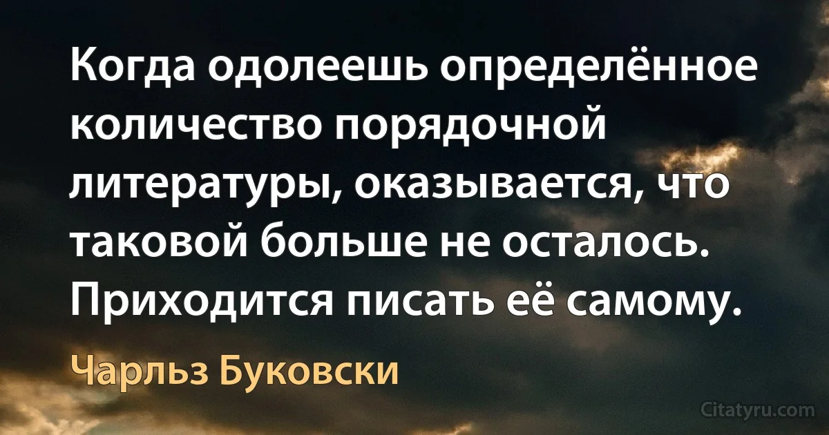 Когда одолеешь определённое количество порядочной литературы, оказывается, что таковой больше не осталось. Приходится писать её самому. (Чарльз Буковски)