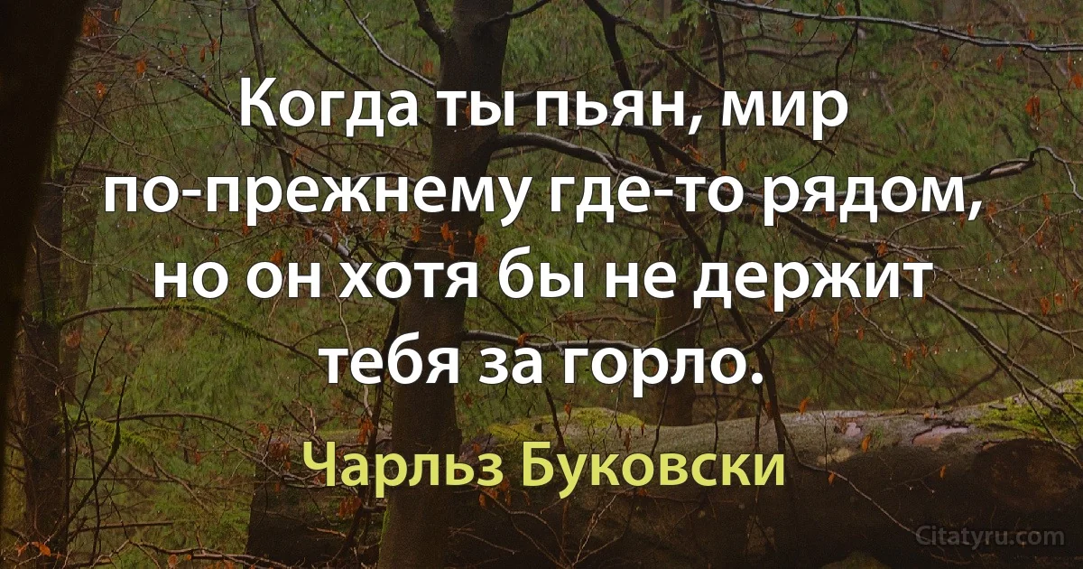 Когда ты пьян, мир по-прежнему где-то рядом, но он хотя бы не держит тебя за горло. (Чарльз Буковски)