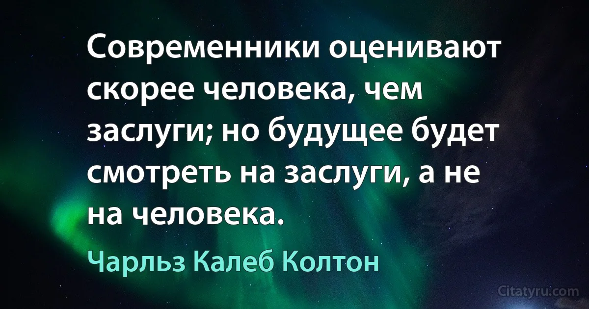 Современники оценивают скорее человека, чем заслуги; но будущее будет смотреть на заслуги, а не на человека. (Чарльз Калеб Колтон)