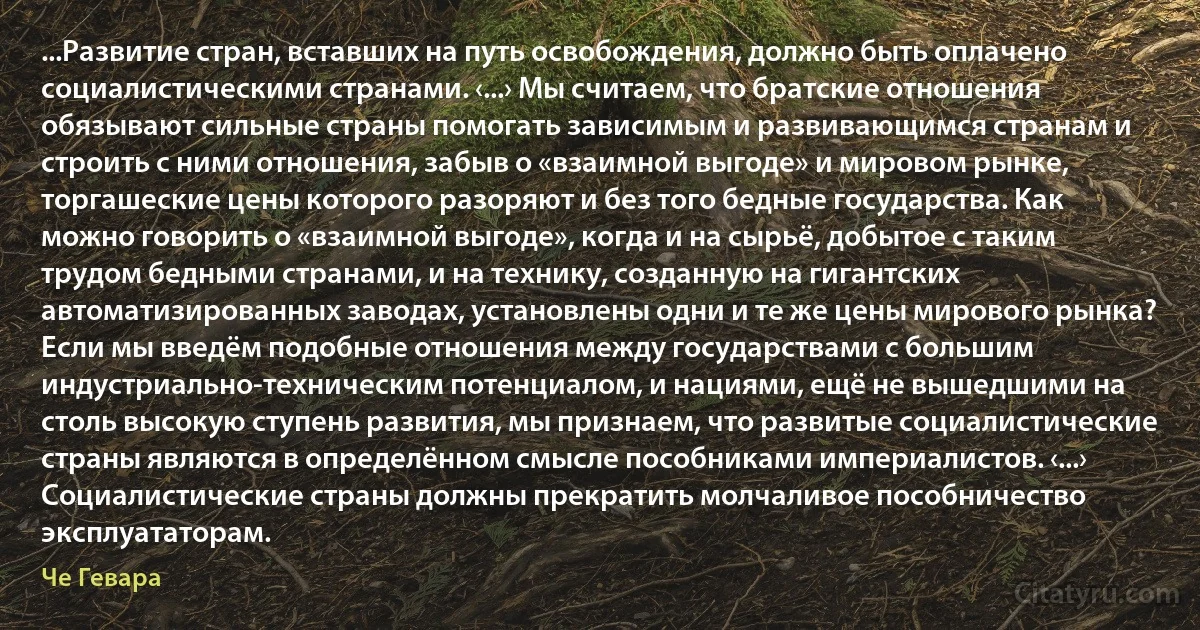 ...Развитие стран, вставших на путь освобождения, должно быть оплачено социалистическими странами. ‹...› Мы считаем, что братские отношения обязывают сильные страны помогать зависимым и развивающимся странам и строить с ними отношения, забыв о «взаимной выгоде» и мировом рынке, торгашеские цены которого разоряют и без того бедные государства. Как можно говорить о «взаимной выгоде», когда и на сырьё, добытое с таким трудом бедными странами, и на технику, созданную на гигантских автоматизированных заводах, установлены одни и те же цены мирового рынка? Если мы введём подобные отношения между государствами с большим индустриально-техническим потенциалом, и нациями, ещё не вышедшими на столь высокую ступень развития, мы признаем, что развитые социалистические страны являются в определённом смысле пособниками империалистов. ‹...› Социалистические страны должны прекратить молчаливое пособничество эксплуататорам. (Че Гевара)