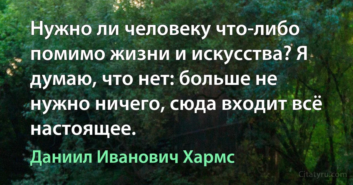 Нужно ли человеку что-либо помимо жизни и искусства? Я думаю, что нет: больше не нужно ничего, сюда входит всё настоящее. (Даниил Иванович Хармс)