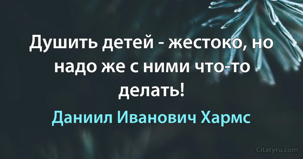 Душить детей - жестоко, но надо же с ними что-то делать! (Даниил Иванович Хармс)