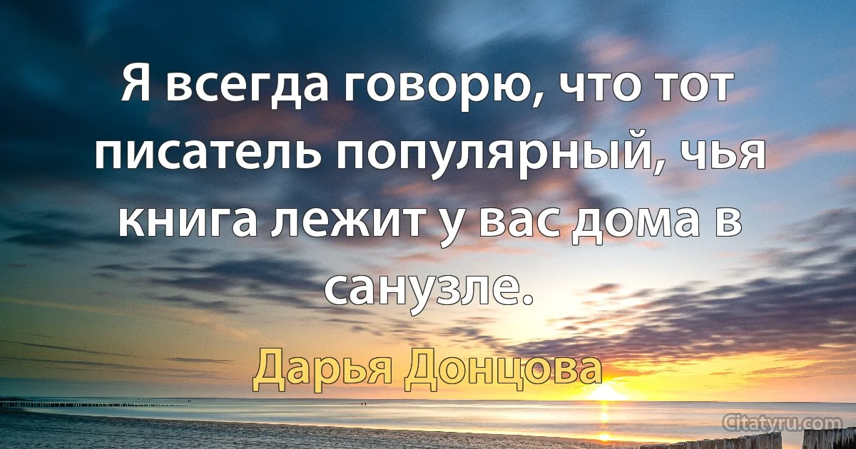 Я всегда говорю, что тот писатель популярный, чья книга лежит у вас дома в санузле. (Дарья Донцова)