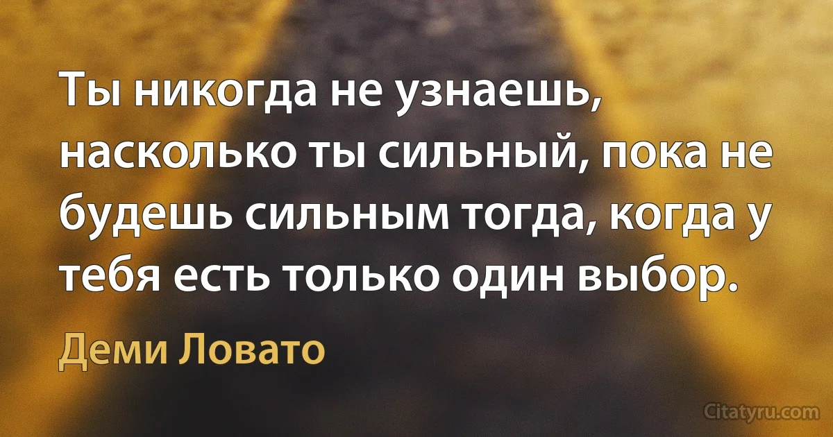 Ты никогда не узнаешь, насколько ты сильный, пока не будешь сильным тогда, когда у тебя есть только один выбор. (Деми Ловато)