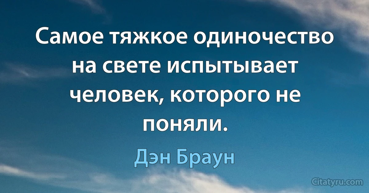 Самое тяжкое одиночество на свете испытывает человек, которого не поняли. (Дэн Браун)