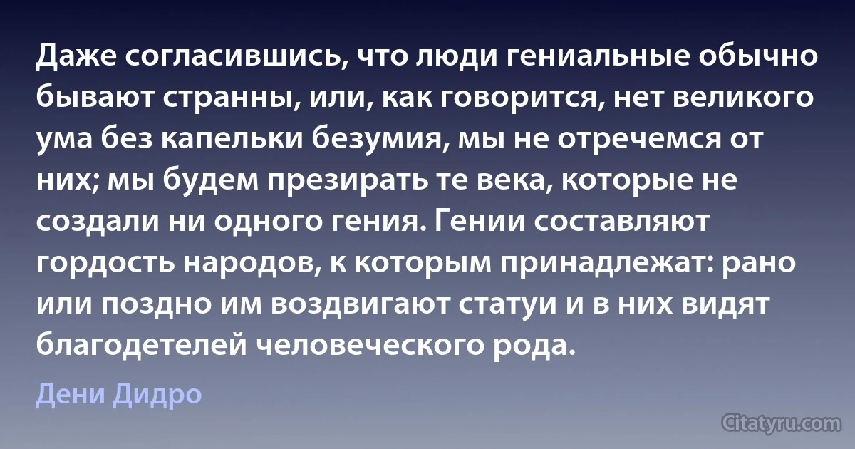 Даже согласившись, что люди гениальные обычно бывают странны, или, как говорится, нет великого ума без капельки безумия, мы не отречемся от них; мы будем презирать те века, которые не создали ни одного гения. Гении составляют гордость народов, к которым принадлежат: рано или поздно им воздвигают статуи и в них видят благодетелей человеческого рода. (Дени Дидро)