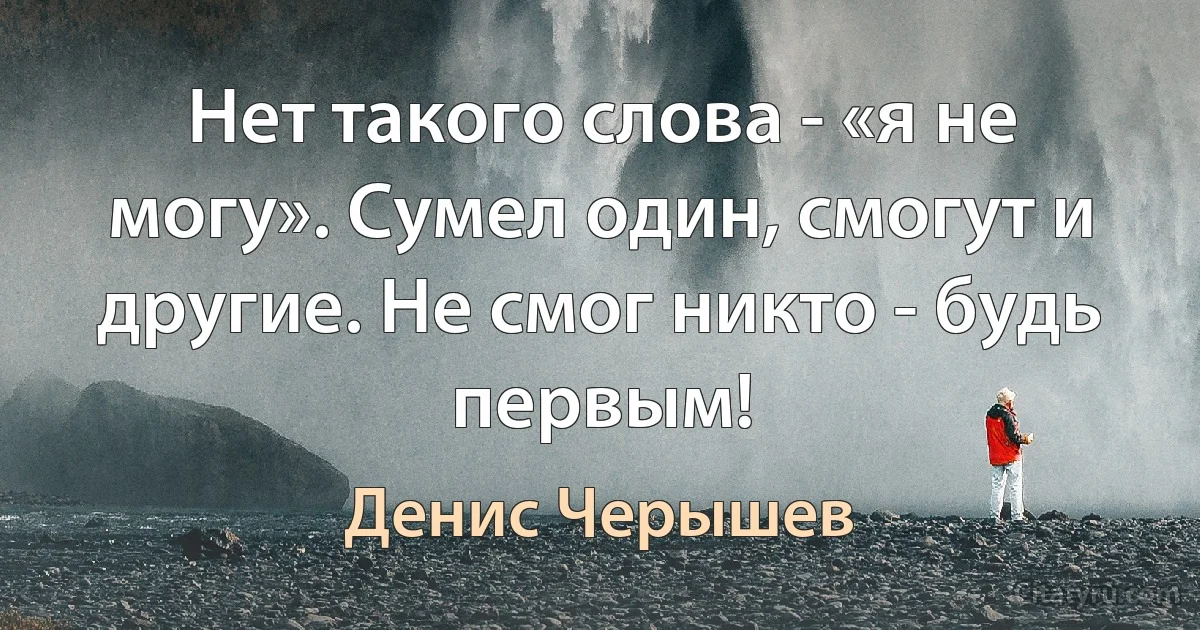 Нет такого слова - «я не могу». Сумел один, смогут и другие. Не смог никто - будь первым! (Денис Черышев)