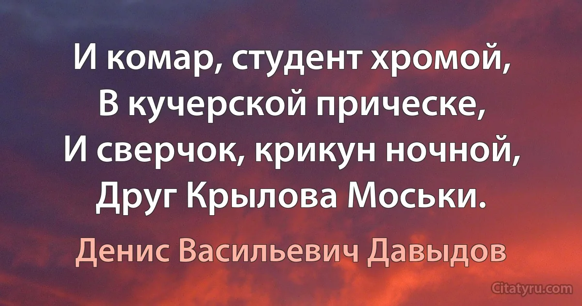 И комар, студент хромой,
В кучерской прическе,
И сверчок, крикун ночной,
Друг Крылова Моськи. (Денис Васильевич Давыдов)