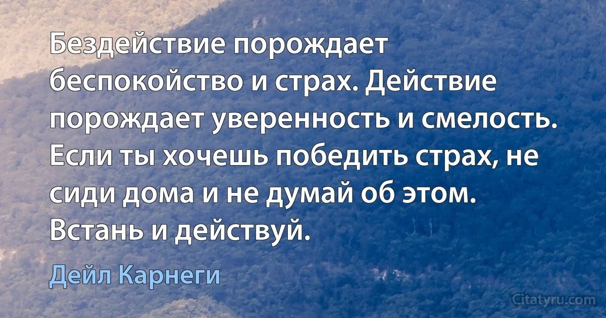 Бездействие порождает беспокойство и страх. Действие порождает уверенность и смелость. Если ты хочешь победить страх, не сиди дома и не думай об этом. Встань и действуй. (Дейл Карнеги)