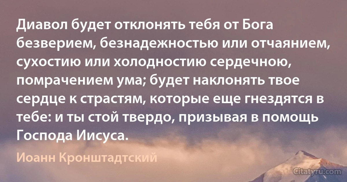 Диавол будет отклонять тебя от Бога безверием, безнадежностью или отчаянием, сухостию или холодностию сердечною, помрачением ума; будет наклонять твое сердце к страстям, которые еще гнездятся в тебе: и ты стой твердо, призывая в помощь Господа Иисуса. (Иоанн Кронштадтский)