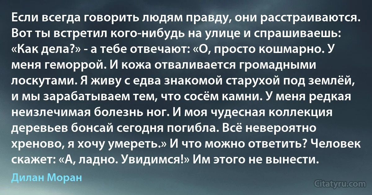 Если всегда говорить людям правду, они расстраиваются. Вот ты встретил кого-нибудь на улице и спрашиваешь: «Как дела?» - а тебе отвечают: «О, просто кошмарно. У меня геморрой. И кожа отваливается громадными лоскутами. Я живу с едва знакомой старухой под землёй, и мы зарабатываем тем, что сосём камни. У меня редкая неизлечимая болезнь ног. И моя чудесная коллекция деревьев бонсай сегодня погибла. Всё невероятно хреново, я хочу умереть.» И что можно ответить? Человек скажет: «А, ладно. Увидимся!» Им этого не вынести. (Дилан Моран)