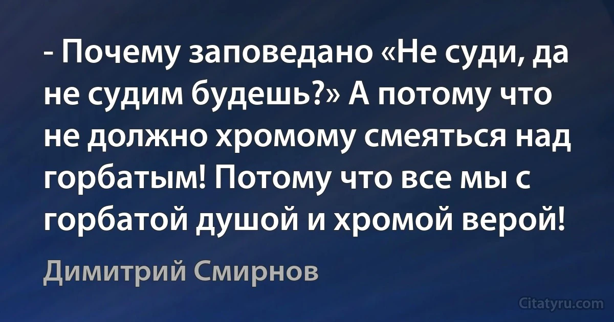 - Почему заповедано «Не суди, да не судим будешь?» А потому что не должно хромому смеяться над горбатым! Потому что все мы с горбатой душой и хромой верой! (Димитрий Смирнов)