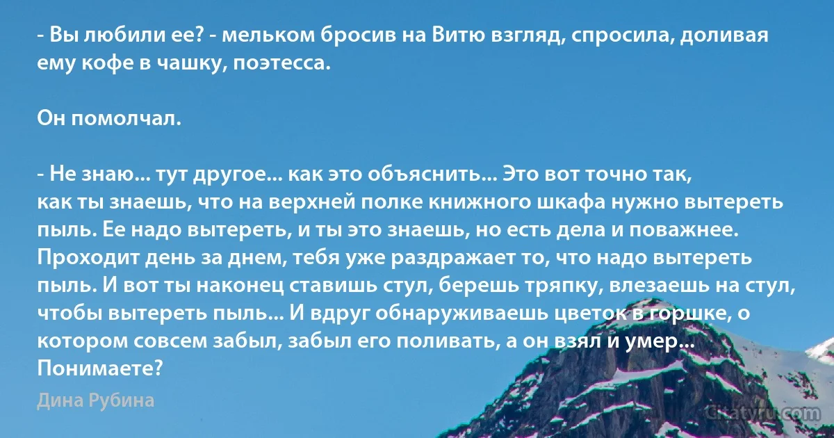 - Вы любили ее? - мельком бросив на Витю взгляд, спросила, доливая ему кофе в чашку, поэтесса.

Он помолчал.

- Не знаю... тут другое... как это объяснить... Это вот точно так, как ты знаешь, что на верхней полке книжного шкафа нужно вытереть пыль. Ее надо вытереть, и ты это знаешь, но есть дела и поважнее. Проходит день за днем, тебя уже раздражает то, что надо вытереть пыль. И вот ты наконец ставишь стул, берешь тряпку, влезаешь на стул, чтобы вытереть пыль... И вдруг обнаруживаешь цветок в горшке, о котором совсем забыл, забыл его поливать, а он взял и умер... Понимаете? (Дина Рубина)