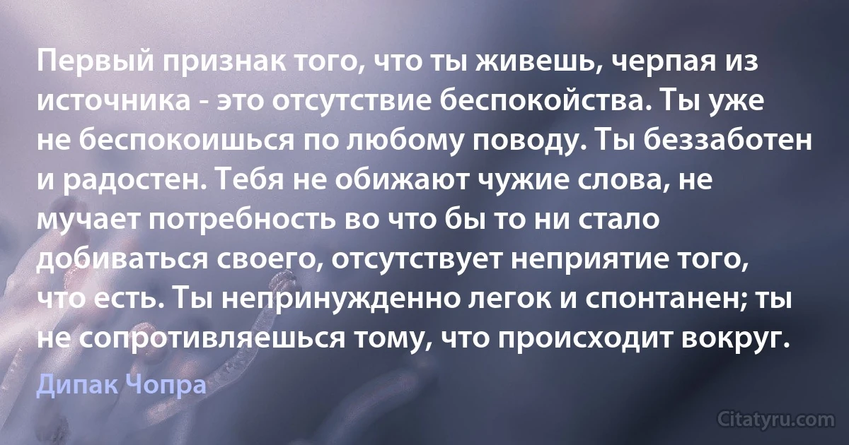 Первый признак того, что ты живешь, черпая из источника - это отсутствие беспокойства. Ты уже не беспокоишься по любому поводу. Ты беззаботен и радостен. Тебя не обижают чужие слова, не мучает потребность во что бы то ни стало добиваться своего, отсутствует неприятие того, что есть. Ты непринужденно легок и спонтанен; ты не сопротивляешься тому, что происходит вокруг. (Дипак Чопра)