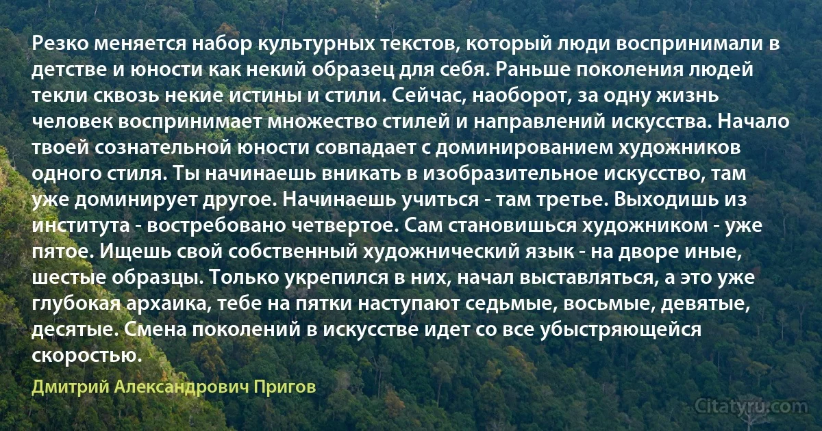 Резко меняется набор культурных текстов, который люди воспринимали в детстве и юности как некий образец для себя. Раньше поколения людей текли сквозь некие истины и стили. Сейчас, наоборот, за одну жизнь человек воспринимает множество стилей и направлений искусства. Начало твоей сознательной юности совпадает с доминированием художников одного стиля. Ты начинаешь вникать в изобразительное искусство, там уже доминирует другое. Начинаешь учиться - там третье. Выходишь из института - востребовано четвертое. Сам становишься художником - уже пятое. Ищешь свой собственный художнический язык - на дворе иные, шестые образцы. Только укрепился в них, начал выставляться, а это уже глубокая архаика, тебе на пятки наступают седьмые, восьмые, девятые, десятые. Смена поколений в искусстве идет со все убыстряющейся скоростью. (Дмитрий Александрович Пригов)