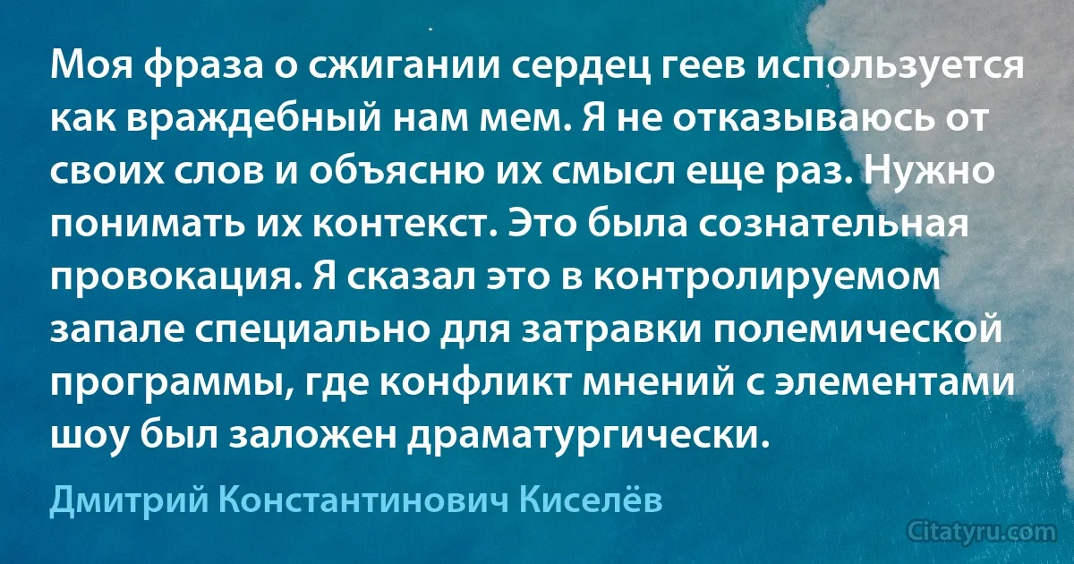 Моя фраза о сжигании сердец геев используется как враждебный нам мем. Я не отказываюсь от своих слов и объясню их смысл еще раз. Нужно понимать их контекст. Это была сознательная провокация. Я сказал это в контролируемом запале специально для затравки полемической программы, где конфликт мнений с элементами шоу был заложен драматургически. (Дмитрий Константинович Киселёв)