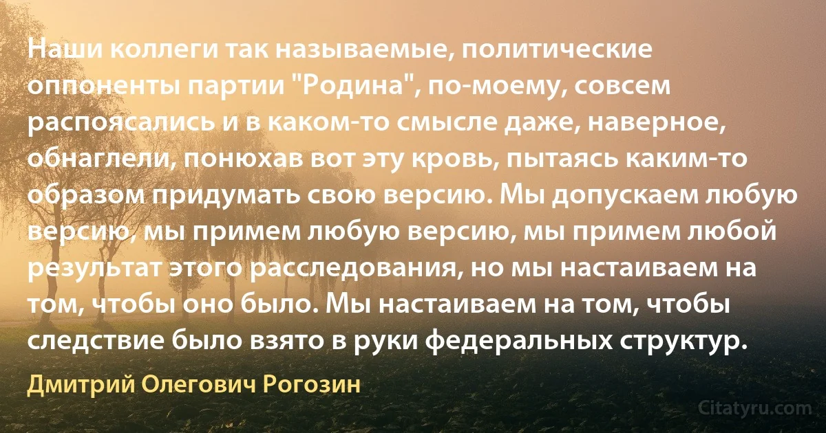 Наши коллеги так называемые, политические оппоненты партии "Родина", по-моему, совсем распоясались и в каком-то смысле даже, наверное, обнаглели, понюхав вот эту кровь, пытаясь каким-то образом придумать свою версию. Мы допускаем любую версию, мы примем любую версию, мы примем любой результат этого расследования, но мы настаиваем на том, чтобы оно было. Мы настаиваем на том, чтобы следствие было взято в руки федеральных структур. (Дмитрий Олегович Рогозин)