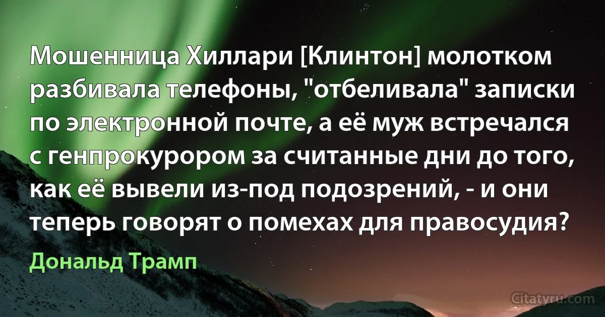 Мошенница Хиллари [Клинтон] молотком разбивала телефоны, "отбеливала" записки по электронной почте, а её муж встречался с генпрокурором за считанные дни до того, как её вывели из-под подозрений, - и они теперь говорят о помехах для правосудия? (Дональд Трамп)