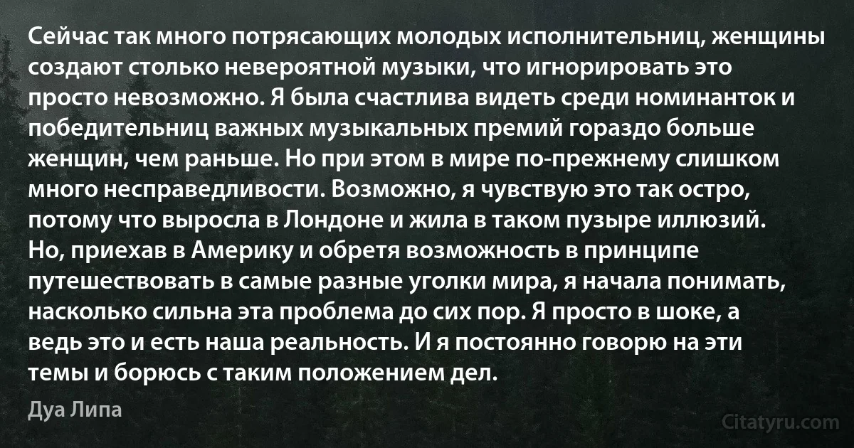 Сейчас так много потрясающих молодых исполнительниц, женщины создают столько невероятной музыки, что игнорировать это просто невозможно. Я была счастлива видеть среди номинанток и победительниц важных музыкальных премий гораздо больше женщин, чем раньше. Но при этом в мире по-прежнему слишком много несправедливости. Возможно, я чувствую это так остро, потому что выросла в Лондоне и жила в таком пузыре иллюзий. Но, приехав в Америку и обретя возможность в принципе путешествовать в самые разные уголки мира, я начала понимать, насколько сильна эта проблема до сих пор. Я просто в шоке, а ведь это и есть наша реальность. И я постоянно говорю на эти темы и борюсь с таким положением дел. (Дуа Липа)