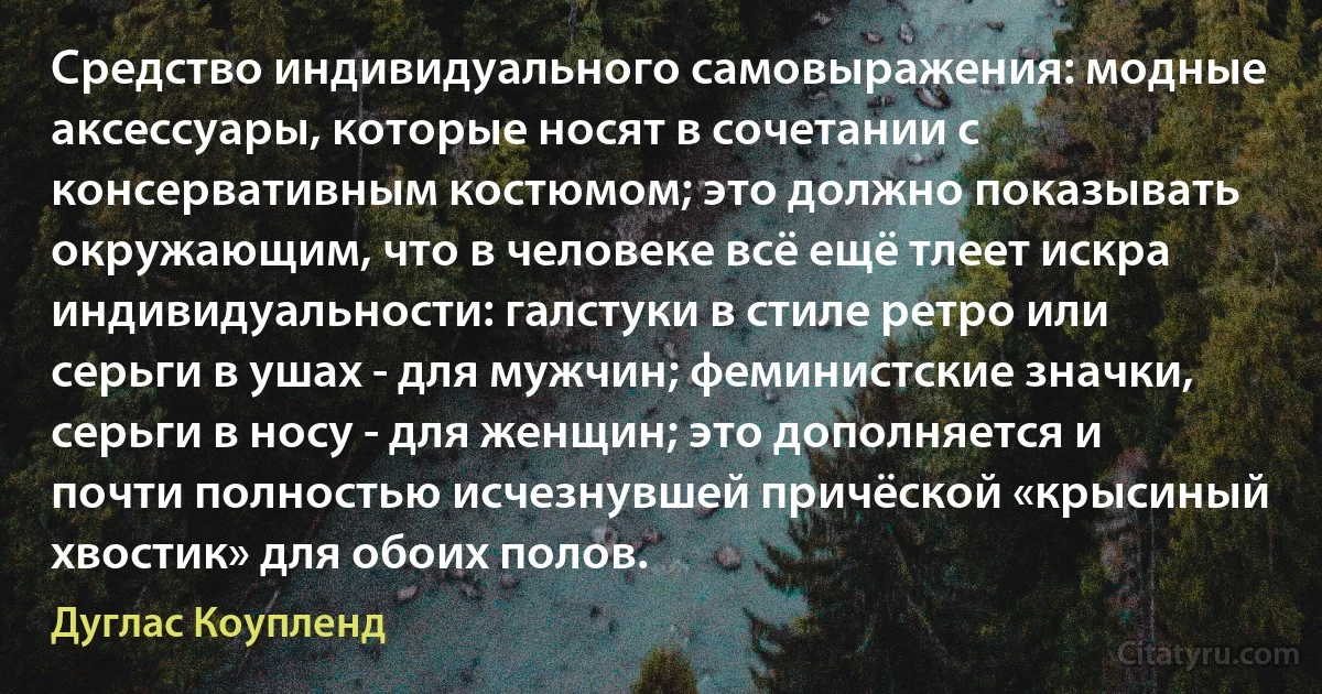 Средство индивидуального самовыражения: модные аксессуары, которые носят в сочетании с консервативным костюмом; это должно показывать окружающим, что в человеке всё ещё тлеет искра индивидуальности: галстуки в стиле ретро или серьги в ушах - для мужчин; феминистские значки, серьги в носу - для женщин; это дополняется и почти полностью исчезнувшей причёской «крысиный хвостик» для обоих полов. (Дуглас Коупленд)