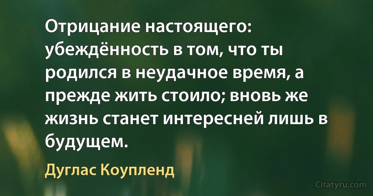 Отрицание настоящего: убеждённость в том, что ты родился в неудачное время, а прежде жить стоило; вновь же жизнь станет интересней лишь в будущем. (Дуглас Коупленд)