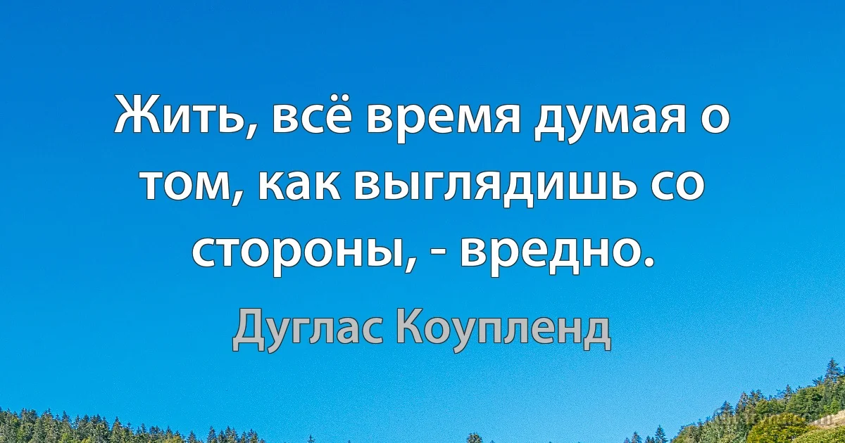 Жить, всё время думая о том, как выглядишь со стороны, - вредно. (Дуглас Коупленд)