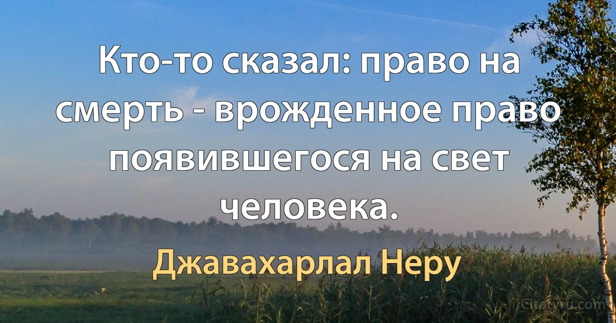 Кто-то сказал: право на смерть - врожденное право появившегося на свет человека. (Джавахарлал Неру)