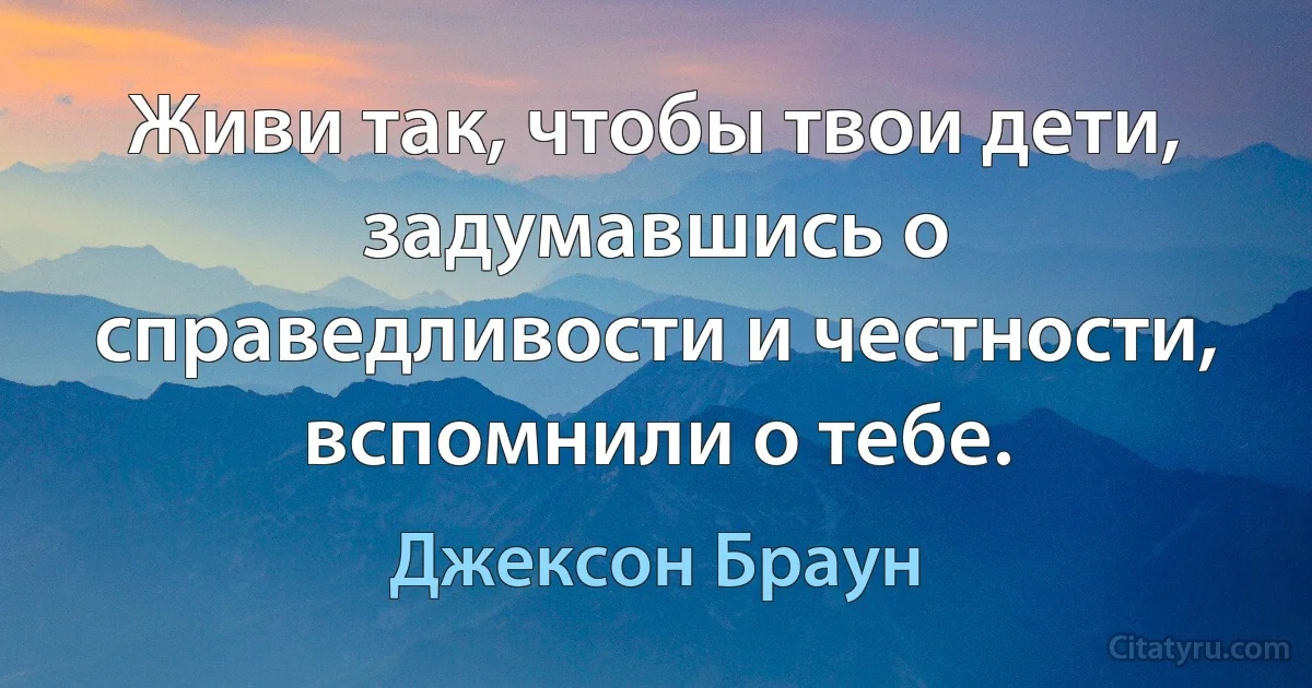 Живи так, чтобы твои дети, задумавшись о справедливости и честности, вспомнили о тебе. (Джексон Браун)