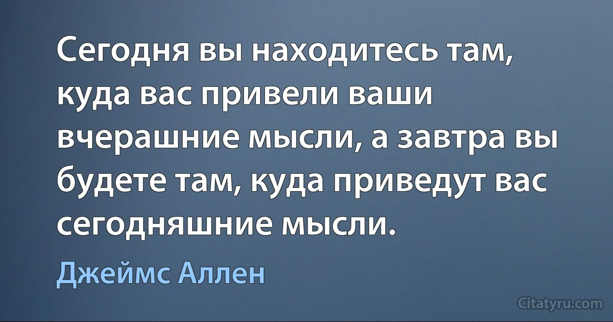 Сегодня вы находитесь там, куда вас привели ваши вчерашние мысли, а завтра вы будете там, куда приведут вас сегодняшние мысли. (Джеймс Аллен)