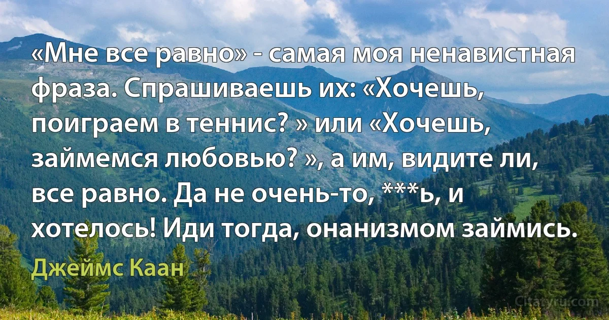 «Мне все равно» - самая моя ненавистная фраза. Спрашиваешь их: «Хочешь, поиграем в теннис? » или «Хочешь, займемся любовью? », а им, видите ли, все равно. Да не очень-то, ***ь, и хотелось! Иди тогда, онанизмом займись. (Джеймс Каан)