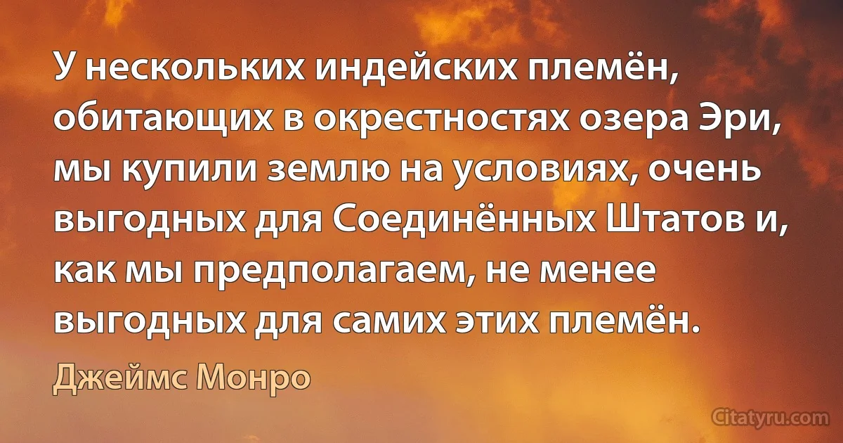 У нескольких индейских племён, обитающих в окрестностях озера Эри, мы купили землю на условиях, очень выгодных для Соединённых Штатов и, как мы предполагаем, не менее выгодных для самих этих племён. (Джеймс Монро)