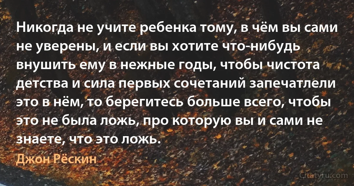 Никогда не учите ребенка тому, в чём вы сами не уверены, и если вы хотите что-нибудь внушить ему в нежные годы, чтобы чистота детства и сила первых сочетаний запечатлели это в нём, то берегитесь больше всего, чтобы это не была ложь, про которую вы и сами не знаете, что это ложь. (Джон Рёскин)