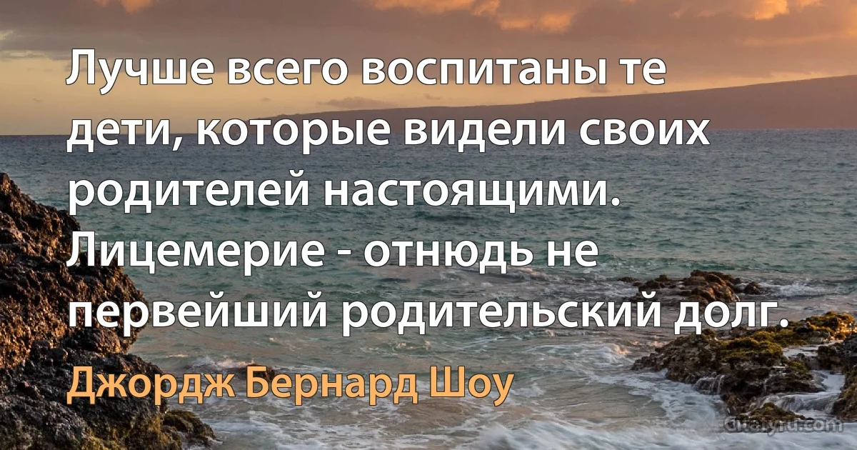 Лучше всего воспитаны те дети, которые видели своих родителей настоящими. Лицемерие - отнюдь не первейший родительский долг. (Джордж Бернард Шоу)