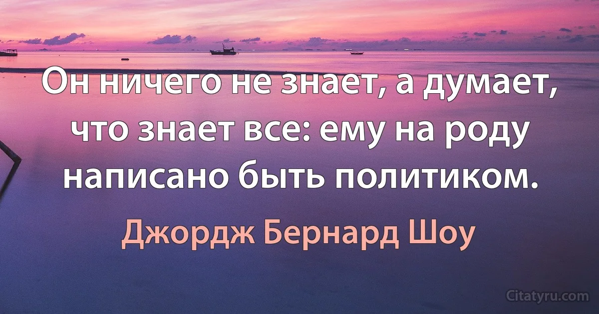 Он ничего не знает, а думает, что знает все: ему на роду написано быть политиком. (Джордж Бернард Шоу)