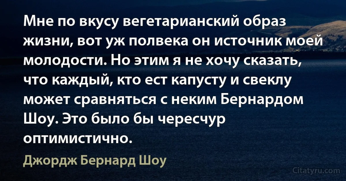 Мне по вкусу вегетарианский образ жизни, вот уж полвека он источник моей молодости. Но этим я не хочу сказать, что каждый, кто ест капусту и свеклу может сравняться с неким Бернардом Шоу. Это было бы чересчур оптимистично. (Джордж Бернард Шоу)