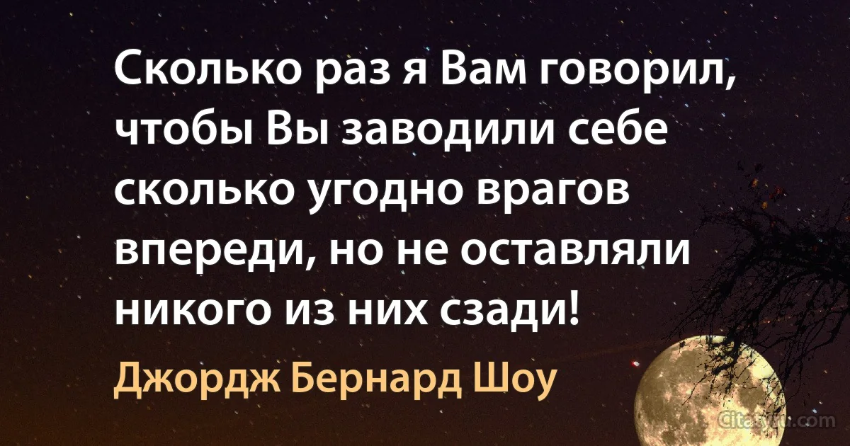 Сколько раз я Вам говорил, чтобы Вы заводили себе сколько угодно врагов впереди, но не оставляли никого из них сзади! (Джордж Бернард Шоу)