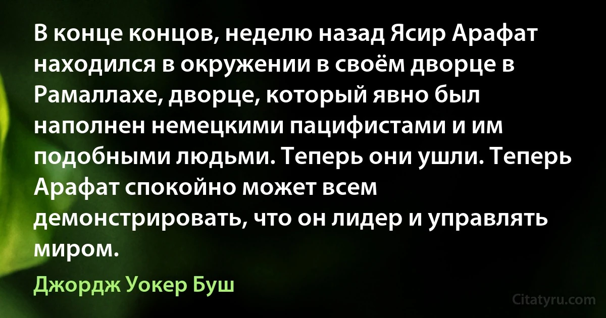 В конце концов, неделю назад Ясир Арафат находился в окружении в своём дворце в Рамаллахе, дворце, который явно был наполнен немецкими пацифистами и им подобными людьми. Теперь они ушли. Теперь Арафат спокойно может всем демонстрировать, что он лидер и управлять миром. (Джордж Уокер Буш)