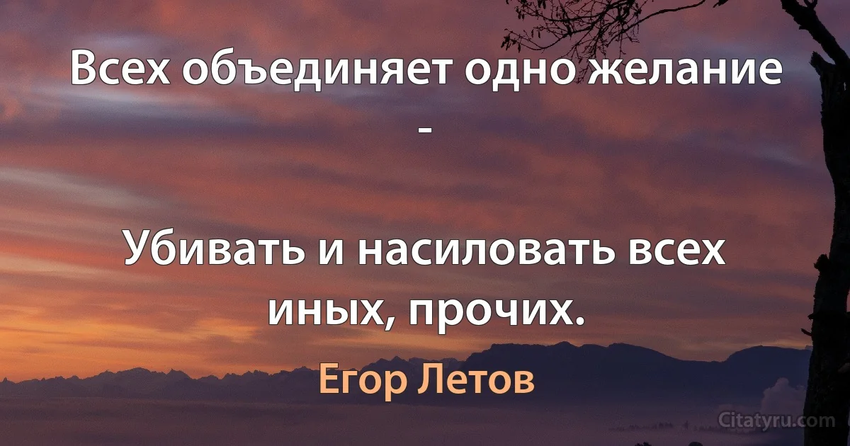 Всех объединяет одно желание -

Убивать и насиловать всех иных, прочих. (Егор Летов)