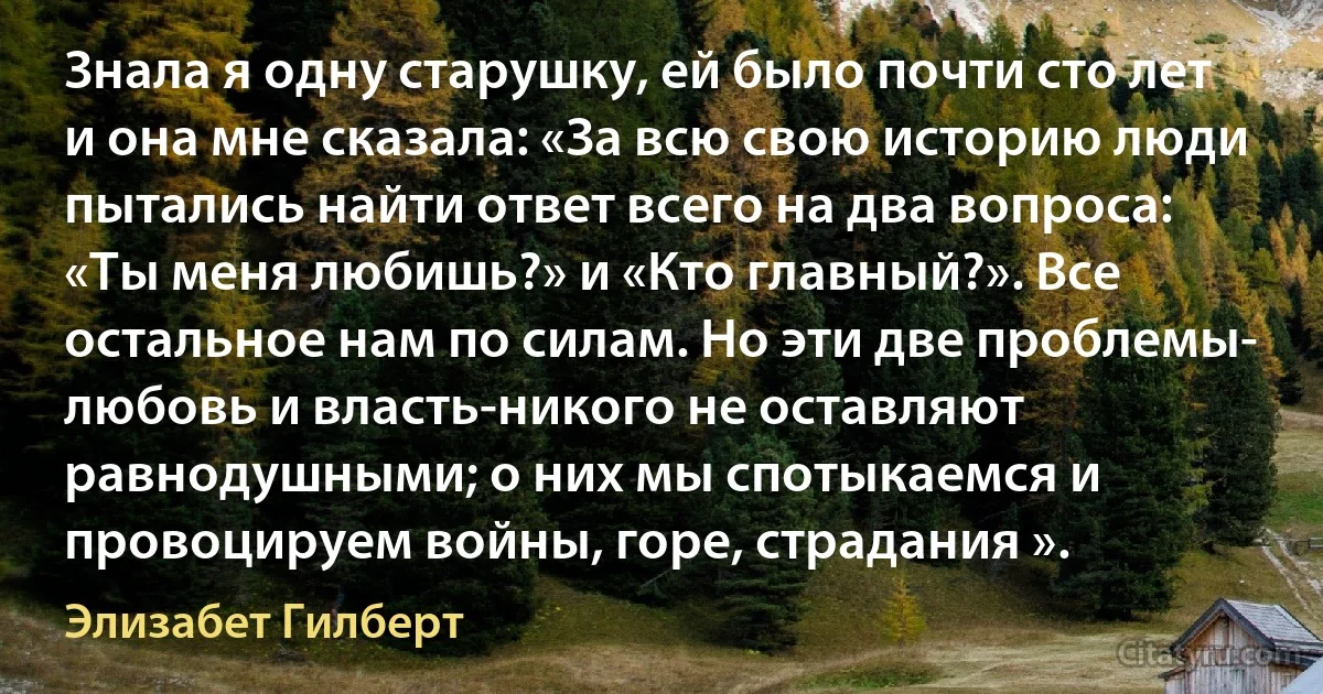 Знала я одну старушку, ей было почти сто лет и она мне сказала: «За всю свою историю люди пытались найти ответ всего на два вопроса: «Ты меня любишь?» и «Кто главный?». Все остальное нам по силам. Но эти две проблемы- любовь и власть-никого не оставляют равнодушными; о них мы спотыкаемся и провоцируем войны, горе, страдания ». (Элизабет Гилберт)