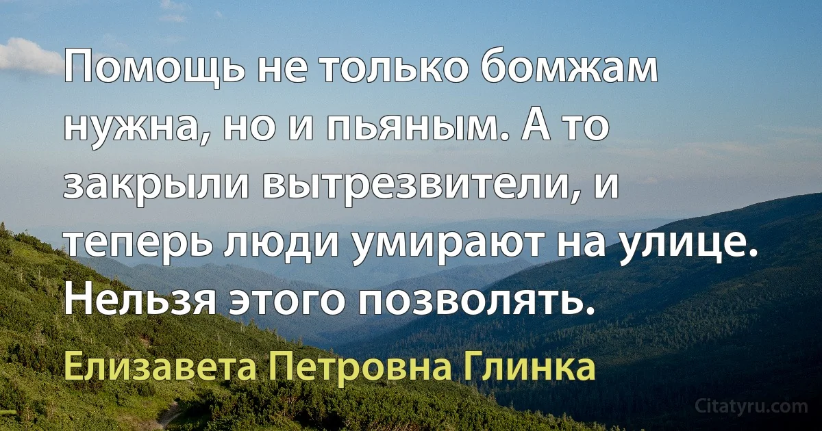 Помощь не только бомжам нужна, но и пьяным. А то закрыли вытрезвители, и теперь люди умирают на улице. Нельзя этого позволять. (Елизавета Петровна Глинка)