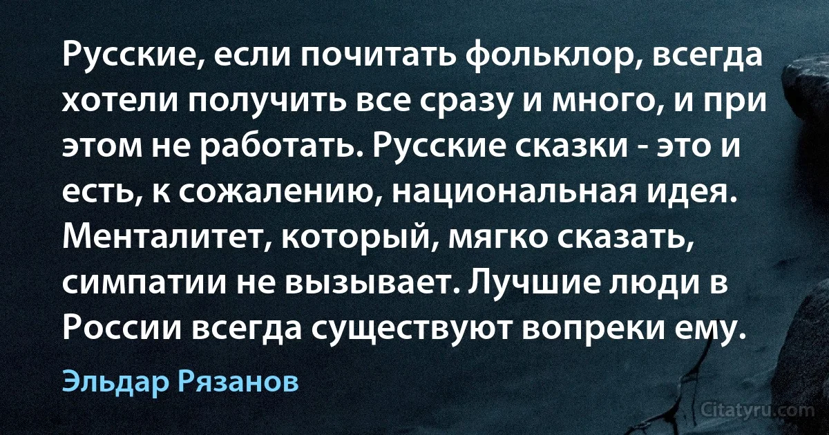 Русские, если почитать фольклор, всегда хотели получить все сразу и много, и при этом не работать. Русские сказки - это и есть, к сожалению, национальная идея. Менталитет, который, мягко сказать, симпатии не вызывает. Лучшие люди в России всегда существуют вопреки ему. (Эльдар Рязанов)