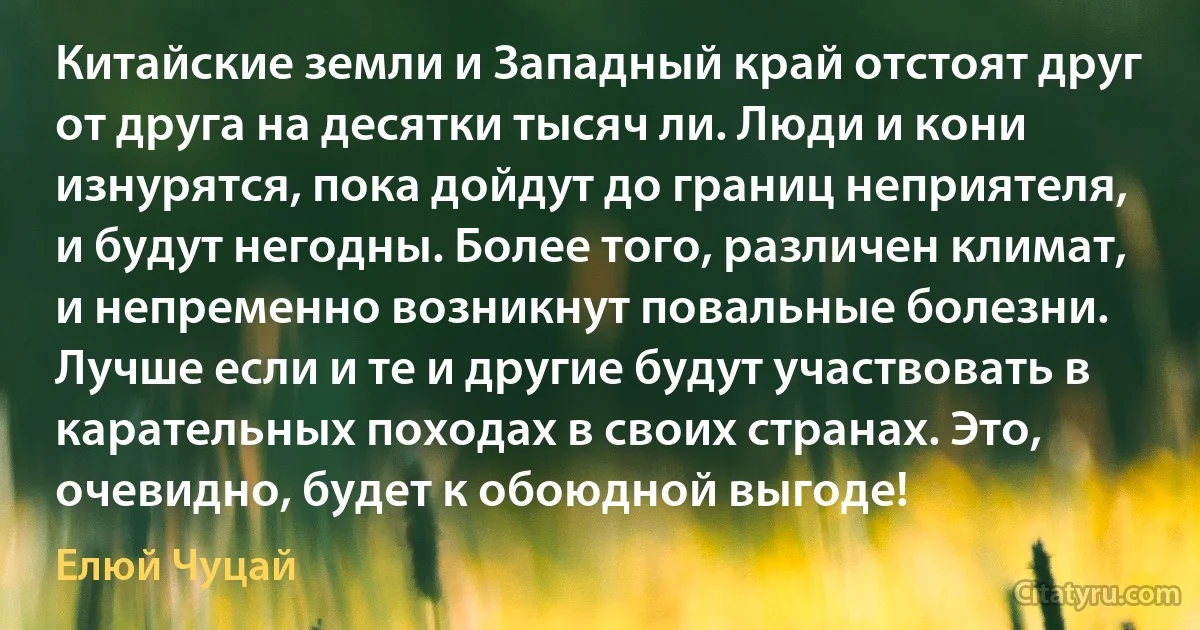 Китайские земли и Западный край отстоят друг от друга на десятки тысяч ли. Люди и кони изнурятся, пока дойдут до границ неприятеля, и будут негодны. Более того, различен климат, и непременно возникнут повальные болезни. Лучше если и те и другие будут участвовать в карательных походах в своих странах. Это, очевидно, будет к обоюдной выгоде! (Елюй Чуцай)