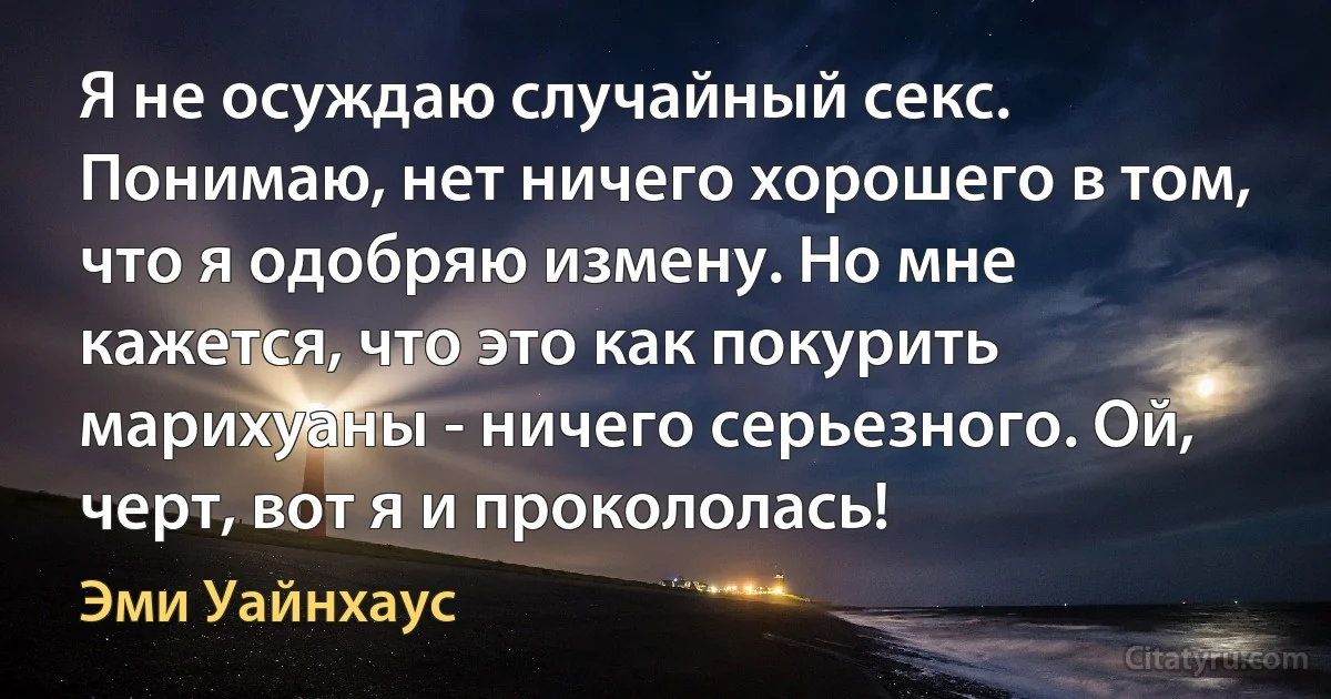 Я не осуждаю случайный секс. Понимаю, нет ничего хорошего в том, что я одобряю измену. Но мне кажется, что это как покурить марихуаны - ничего серьезного. Ой, черт, вот я и прокололась! (Эми Уайнхаус)