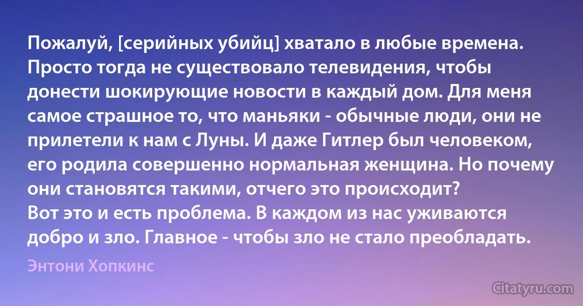 Пожалуй, [серийных убийц] хватало в любые времена. Просто тогда не существовало телевидения, чтобы донести шокирующие новости в каждый дом. Для меня самое страшное то, что маньяки - обычные люди, они не прилетели к нам с Луны. И даже Гитлер был человеком, его родила совершенно нормальная женщина. Но почему они становятся такими, отчего это происходит?
Вот это и есть проблема. В каждом из нас уживаются добро и зло. Главное - чтобы зло не стало преобладать. (Энтони Хопкинс)