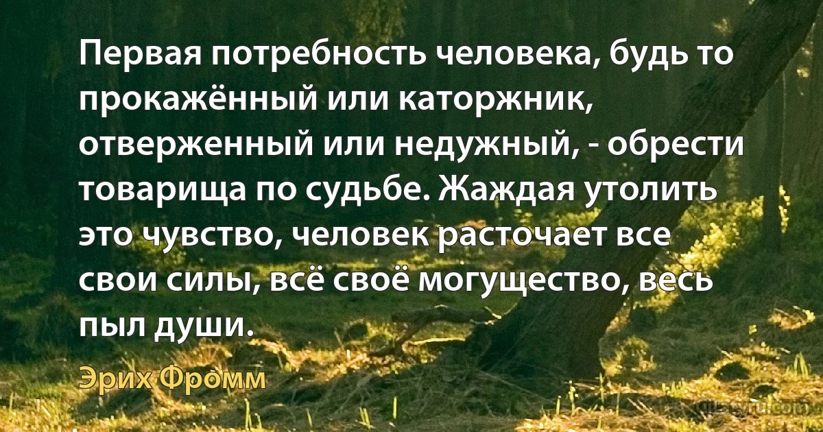 Первая потребность человека, будь то прокажённый или каторжник, отверженный или недужный, - обрести товарища по судьбе. Жаждая утолить это чувство, человек расточает все свои силы, всё своё могущество, весь пыл души. (Эрих Фромм)