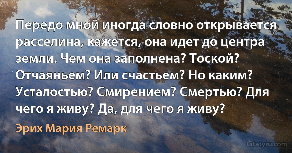 Передо мной иногда словно открывается расселина, кажется, она идет до центра земли. Чем она заполнена? Тоской? Отчаяньем? Или счастьем? Но каким? Усталостью? Смирением? Смертью? Для чего я живу? Да, для чего я живу? (Эрих Мария Ремарк)