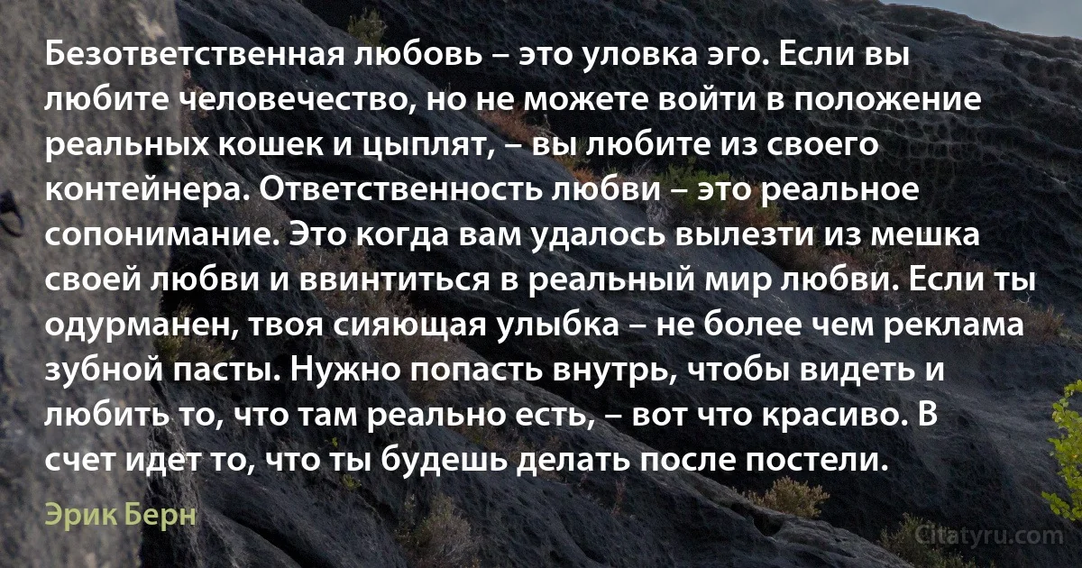 Безответственная любовь – это уловка эго. Если вы любите человечество, но не можете войти в положение реальных кошек и цыплят, – вы любите из своего контейнера. Ответственность любви – это реальное сопонимание. Это когда вам удалось вылезти из мешка своей любви и ввинтиться в реальный мир любви. Если ты одурманен, твоя сияющая улыбка – не более чем реклама зубной пасты. Нужно попасть внутрь, чтобы видеть и любить то, что там реально есть, – вот что красиво. В счет идет то, что ты будешь делать после постели. (Эрик Берн)