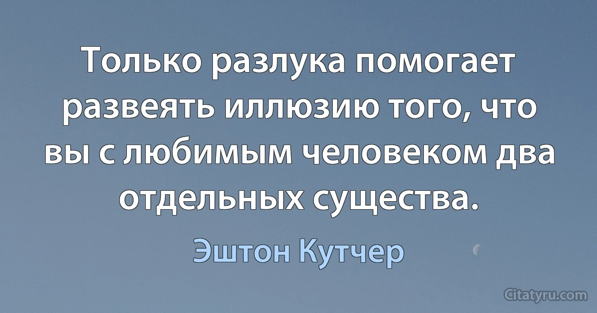 Только разлука помогает развеять иллюзию того, что вы с любимым человеком два отдельных существа. (Эштон Кутчер)