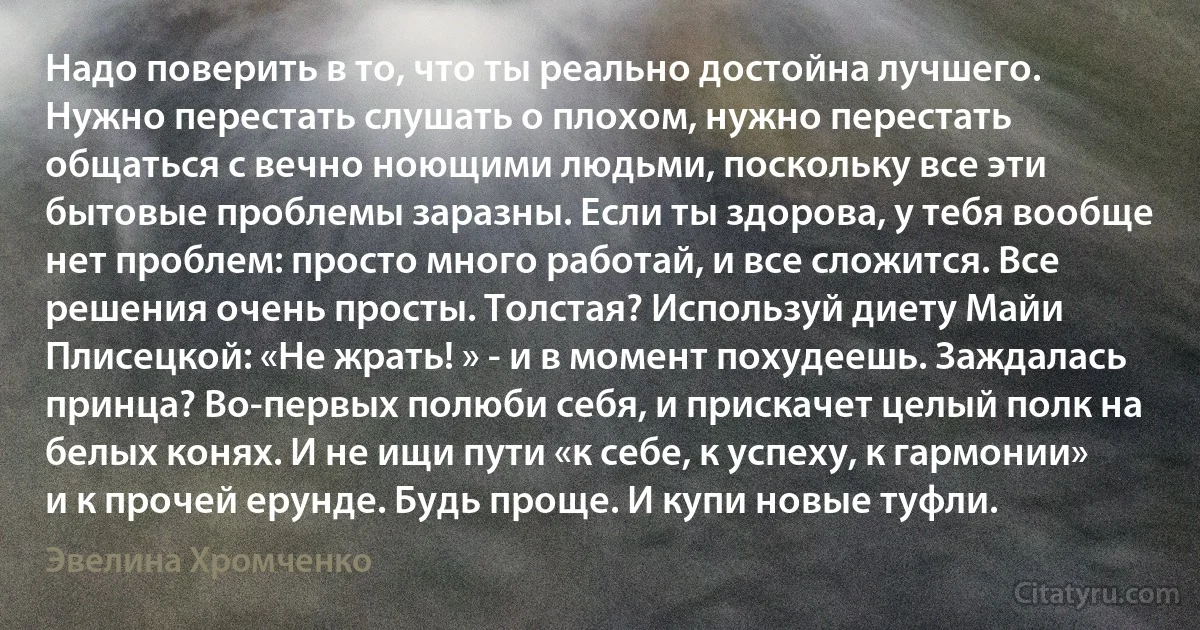 Надо поверить в то, что ты реально достойна лучшего. Нужно перестать слушать о плохом, нужно перестать общаться с вечно ноющими людьми, поскольку все эти бытовые проблемы заразны. Если ты здорова, у тебя вообще нет проблем: просто много работай, и все сложится. Все решения очень просты. Толстая? Используй диету Майи Плисецкой: «Не жрать! » - и в момент похудеешь. Заждалась принца? Во-первых полюби себя, и прискачет целый полк на белых конях. И не ищи пути «к себе, к успеху, к гармонии» и к прочей ерунде. Будь проще. И купи новые туфли. (Эвелина Хромченко)