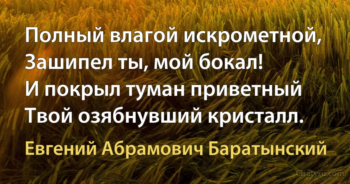 Полный влагой искрометной,
Зашипел ты, мой бокал!
И покрыл туман приветный
Твой озябнувший кристалл. (Евгений Абрамович Баратынский)